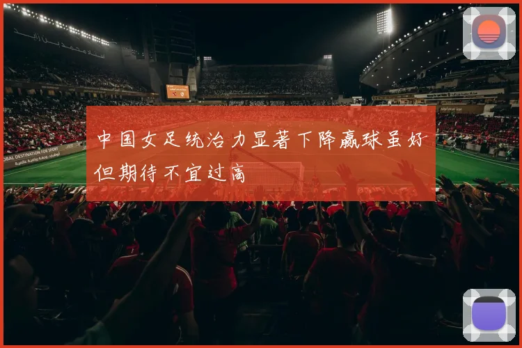 中国女足统治力显著下降赢球虽好但期待不宜过高