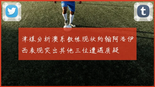 津媒分析澳系教练现状约翰阿洛伊西表现突出其他三位遭遇质疑