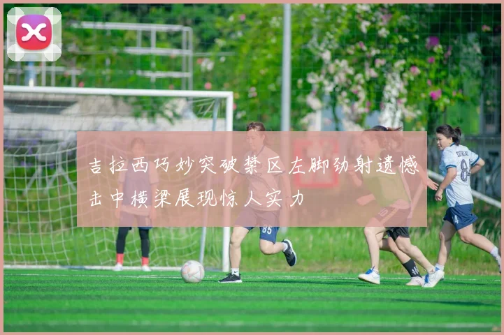 吉拉西巧妙突破禁区左脚劲射遗憾击中横梁展现惊人实力