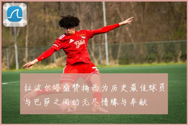 拉波尔塔盛赞梅西为历史最佳球员与巴萨之间的无尽情缘与奉献