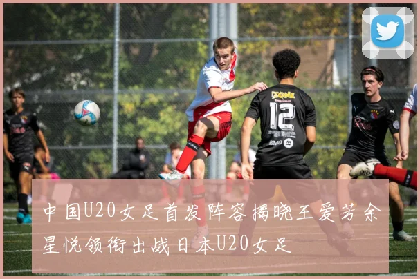 中国U20女足首发阵容揭晓王爱芳余星悦领衔出战日本U20女足
