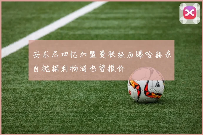 安东尼回忆加盟曼联经历滕哈赫亲自挖掘利物浦也曾报价